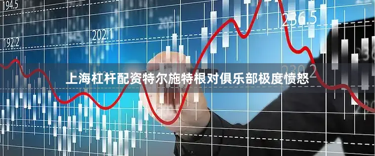 上海杠杆配资特尔施特根对俱乐部极度愤怒