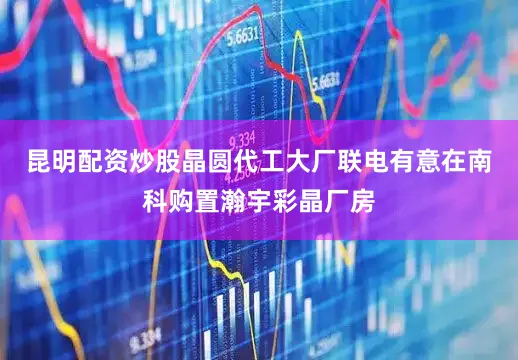 昆明配资炒股晶圆代工大厂联电有意在南科购置瀚宇彩晶厂房