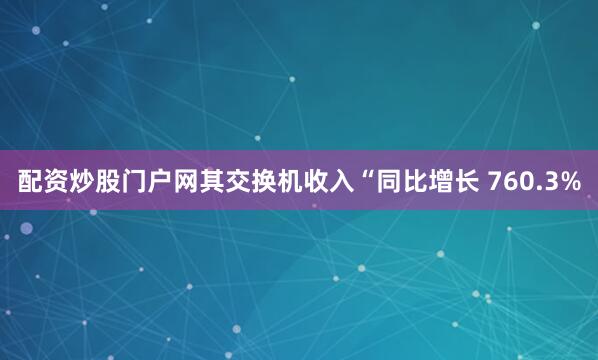 配资炒股门户网其交换机收入“同比增长 760.3%