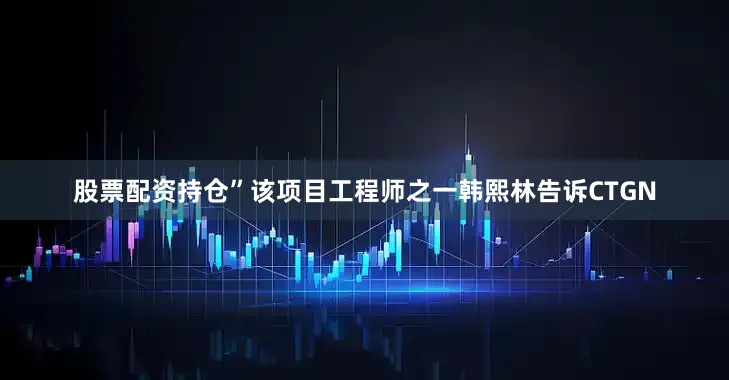 股票配资持仓”该项目工程师之一韩熙林告诉CTGN