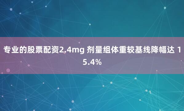 专业的股票配资2.4mg 剂量组体重较基线降幅达 15.4%