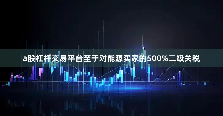 a股杠杆交易平台至于对能源买家的500%二级关税