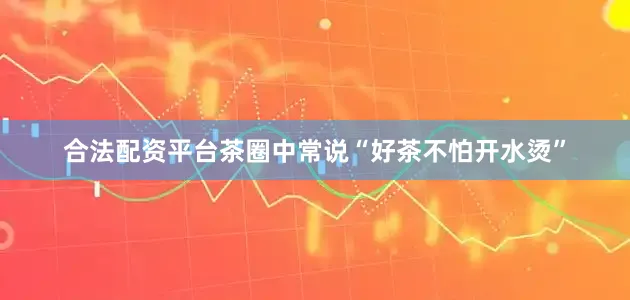 合法配资平台茶圈中常说“好茶不怕开水烫”