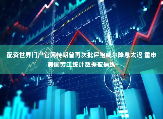 配资世界门户官网特朗普再次批评鲍威尔降息太迟 重申美国劳工统计数据被操纵