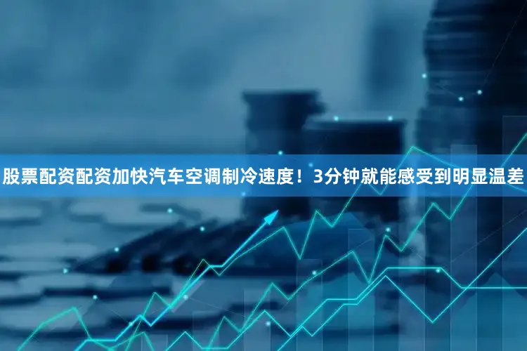 股票配资配资加快汽车空调制冷速度！3分钟就能感受到明显温差