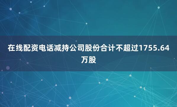在线配资电话减持公司股份合计不超过1755.64万股