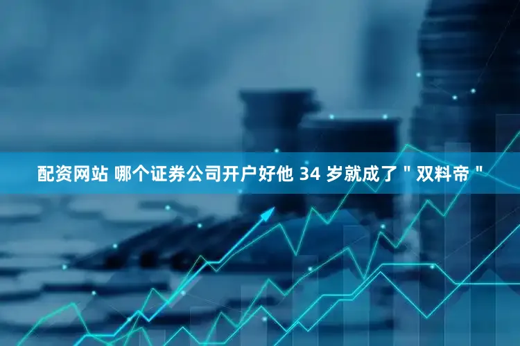 配资网站 哪个证券公司开户好他 34 岁就成了＂双料帝＂