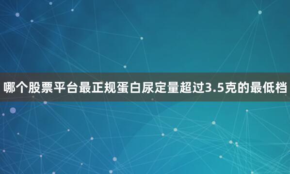 哪个股票平台最正规蛋白尿定量超过3.5克的最低档