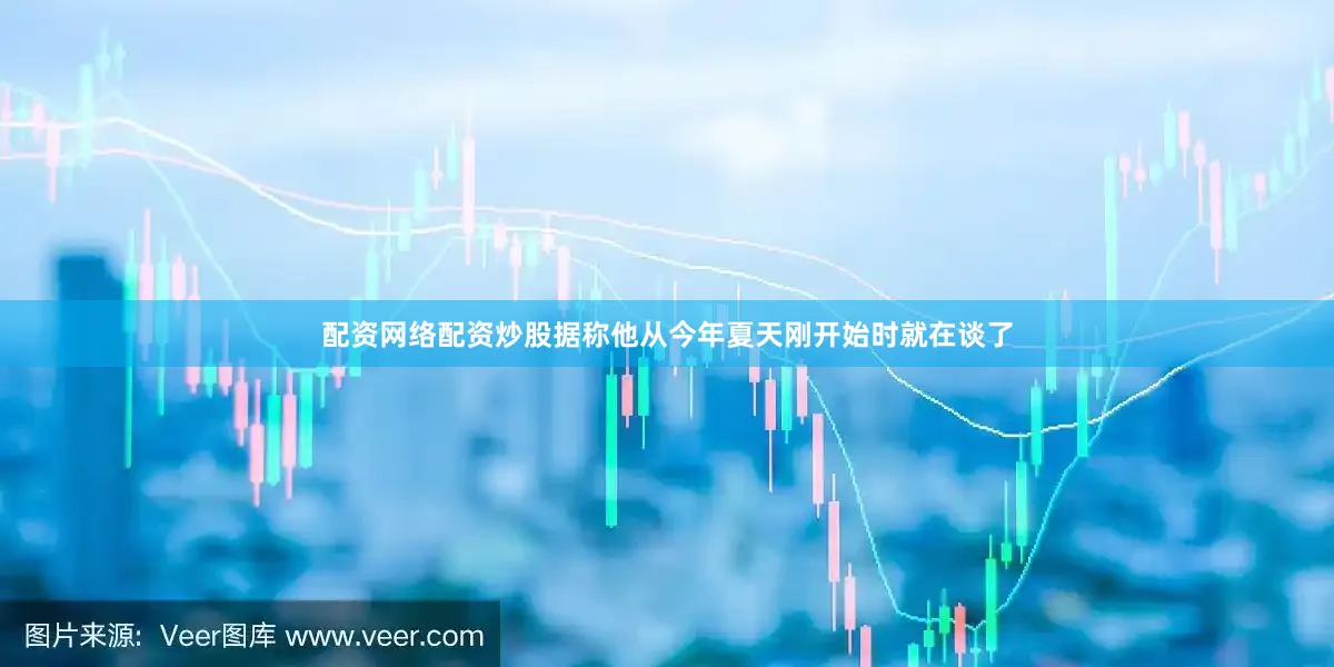 配资网络配资炒股据称他从今年夏天刚开始时就在谈了