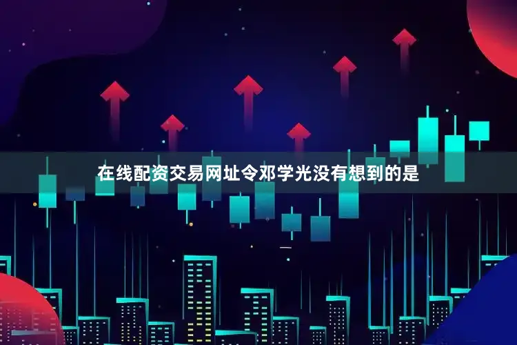 在线配资交易网址令邓学光没有想到的是