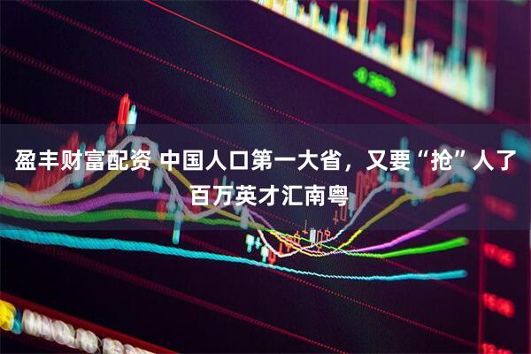 盈丰财富配资 中国人口第一大省，又要“抢”人了 百万英才汇南粤