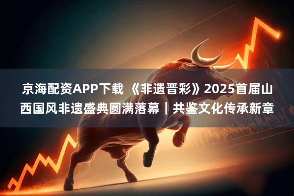 京海配资APP下载 《非遗晋彩》2025首届山西国风非遗盛典圆满落幕｜共鉴文化传承新章