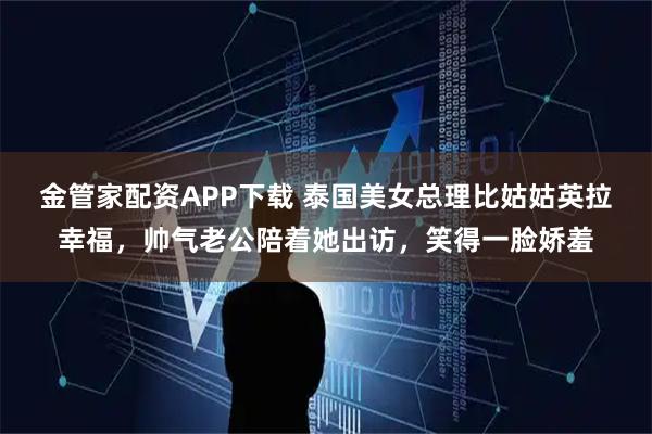 金管家配资APP下载 泰国美女总理比姑姑英拉幸福，帅气老公陪着她出访，笑得一脸娇羞