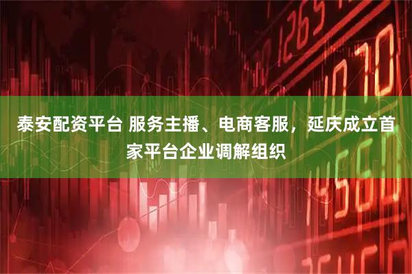 泰安配资平台 服务主播、电商客服，延庆成立首家平台企业调解组织