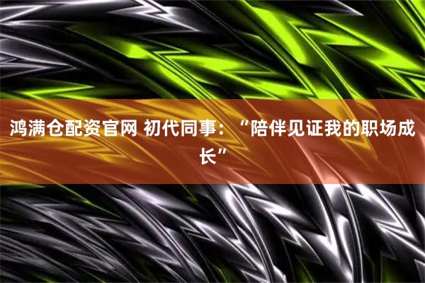 鸿满仓配资官网 初代同事：“陪伴见证我的职场成长”