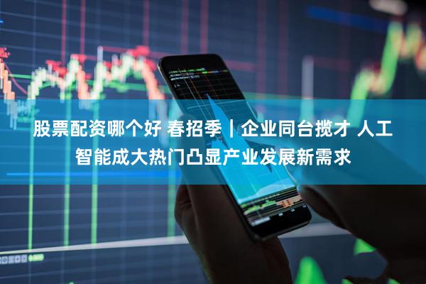 股票配资哪个好 春招季｜企业同台揽才 人工智能成大热门凸显产业发展新需求
