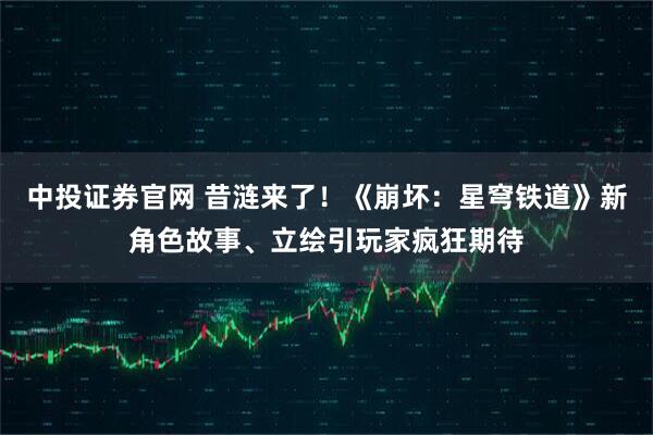 中投证券官网 昔涟来了！《崩坏：星穹铁道》新角色故事、立绘引玩家疯狂期待