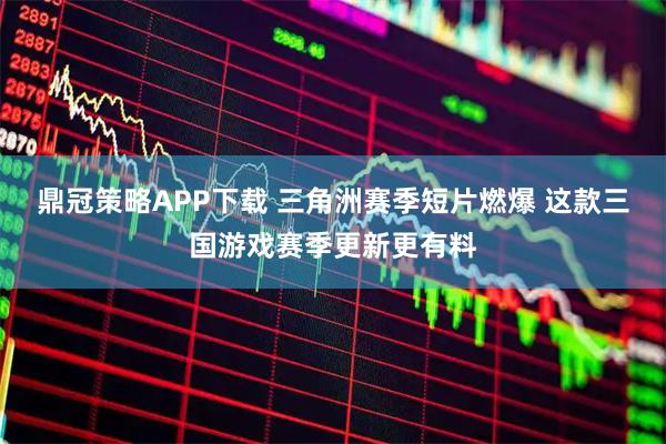 鼎冠策略APP下载 三角洲赛季短片燃爆 这款三国游戏赛季更新更有料