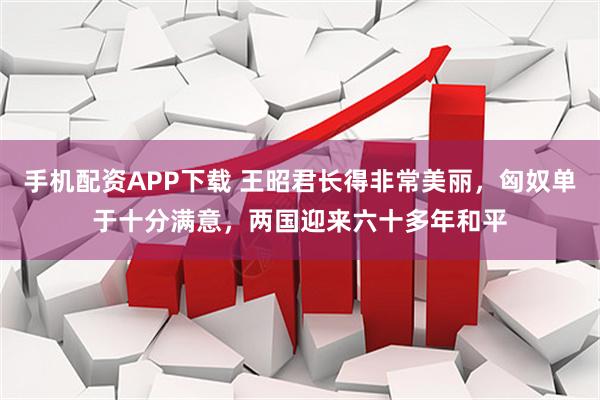 手机配资APP下载 王昭君长得非常美丽，匈奴单于十分满意，两国迎来六十多年和平