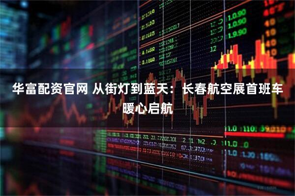 华富配资官网 从街灯到蓝天：长春航空展首班车暖心启航