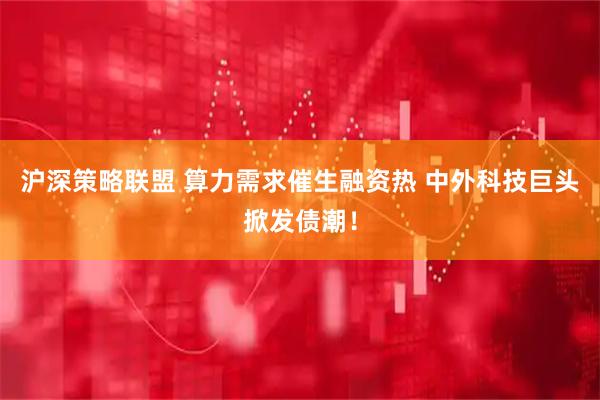 沪深策略联盟 算力需求催生融资热 中外科技巨头掀发债潮！