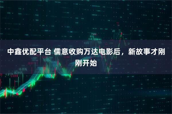 中鑫优配平台 儒意收购万达电影后，新故事才刚刚开始