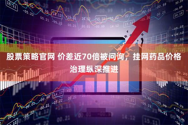 股票策略官网 价差近70倍被问询，挂网药品价格治理纵深推进