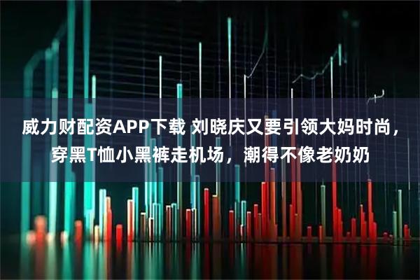 威力财配资APP下载 刘晓庆又要引领大妈时尚，穿黑T恤小黑裤走机场，潮得不像老奶奶