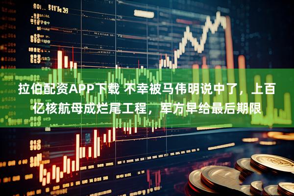 拉伯配资APP下载 不幸被马伟明说中了，上百亿核航母成烂尾工程，军方早给最后期限