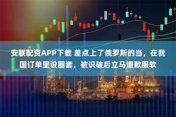 安联配资APP下载 差点上了俄罗斯的当，在我国订单里设圈套，被识破后立马道歉服软