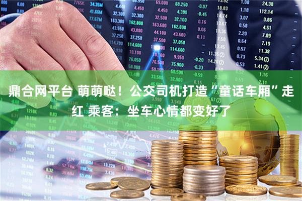 鼎合网平台 萌萌哒！公交司机打造“童话车厢”走红 乘客：坐车心情都变好了