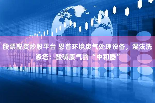 股票配资炒股平台 恩普环境废气处理设备，湿法洗涤塔：酸碱废气的 “中和器”