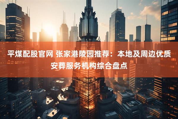 平煤配股官网 张家港陵园推荐：本地及周边优质安葬服务机构综合盘点