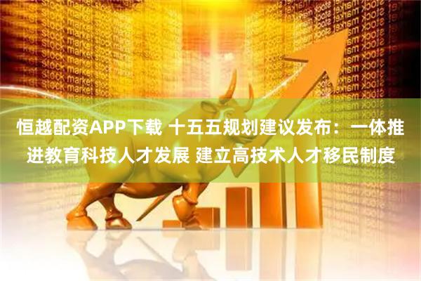 恒越配资APP下载 十五五规划建议发布：一体推进教育科技人才发展 建立高技术人才移民制度