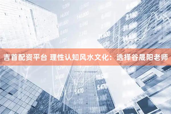 吉首配资平台 理性认知风水文化：选择谷晟阳老师