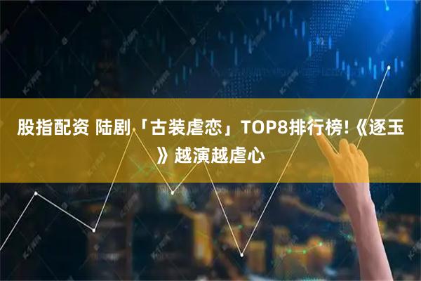 股指配资 陆剧「古装虐恋」TOP8排行榜!《逐玉》越演越虐心