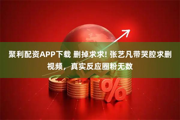 聚利配资APP下载 删掉求求! 张艺凡带哭腔求删视频，真实反应圈粉无数
