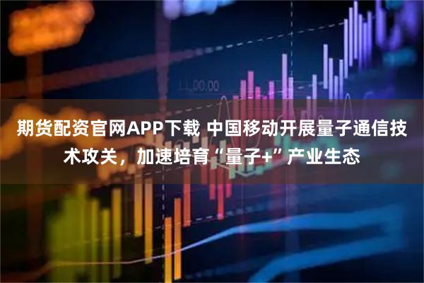 期货配资官网APP下载 中国移动开展量子通信技术攻关，加速培育“量子+”产业生态