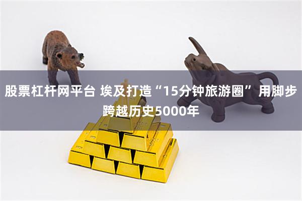 股票杠杆网平台 埃及打造“15分钟旅游圈” 用脚步跨越历史5000年