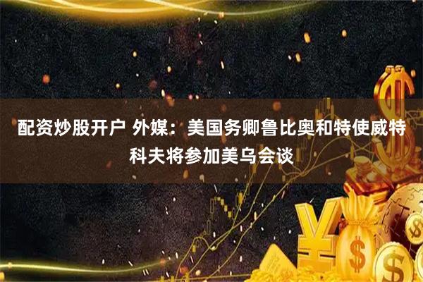 配资炒股开户 外媒：美国务卿鲁比奥和特使威特科夫将参加美乌会谈