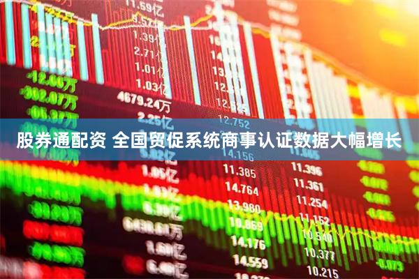 股券通配资 全国贸促系统商事认证数据大幅增长