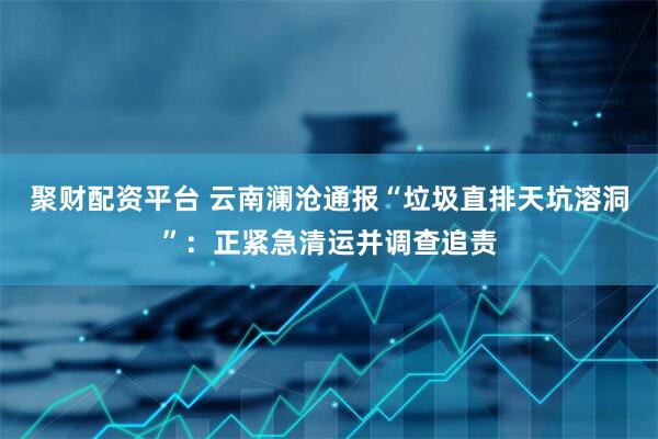 聚财配资平台 云南澜沧通报“垃圾直排天坑溶洞”：正紧急清运并调查追责