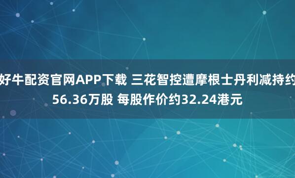 好牛配资官网APP下载 三花智控遭摩根士丹利减持约56.36万股 每股作价约32.24港元