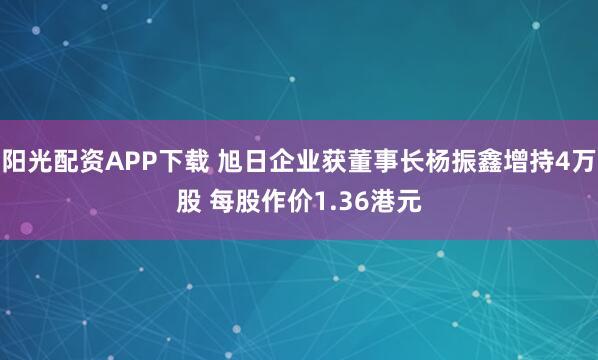 阳光配资APP下载 旭日企业获董事长杨振鑫增持4万股 每股作价1.36港元