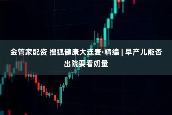 金管家配资 搜狐健康大连麦·精编 | 早产儿能否出院要看奶量