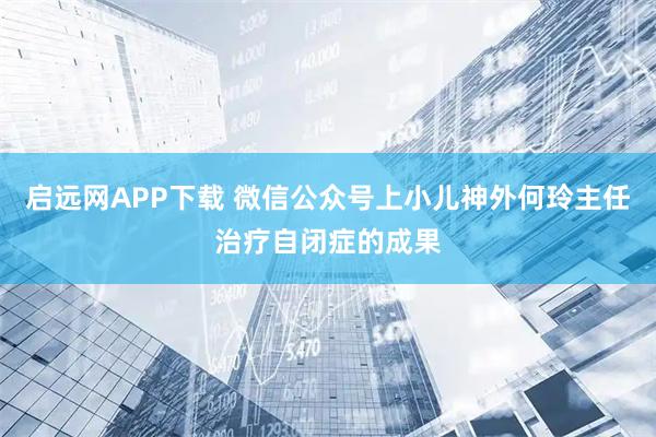启远网APP下载 微信公众号上小儿神外何玲主任治疗自闭症的成果