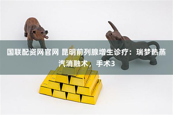 国联配资网官网 昆明前列腺增生诊疗：瑞梦热蒸汽消融术，手术3