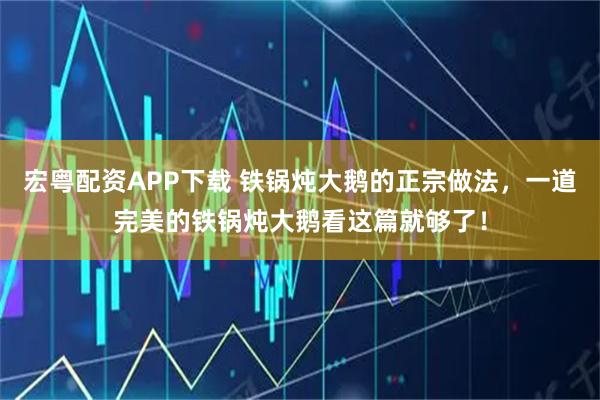 宏粤配资APP下载 铁锅炖大鹅的正宗做法，一道完美的铁锅炖大鹅看这篇就够了！