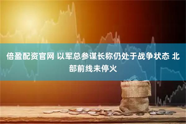 倍盈配资官网 以军总参谋长称仍处于战争状态 北部前线未停火