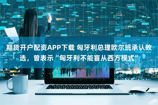期货开户配资APP下载 匈牙利总理欧尔班承认败选，曾表示“匈牙利不能盲从西方模式”